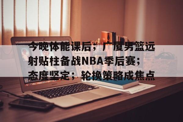 LOL全球总决赛-今晚体能课后；广厦男篮远射贴柱备战NBA季后赛；态度坚定；轮换策略成焦点的简单介绍